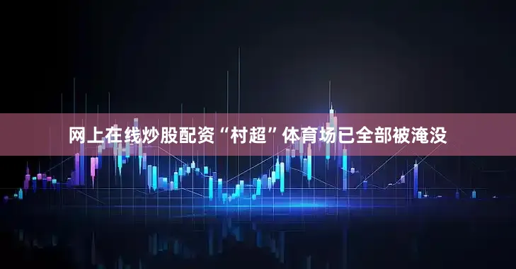 网上在线炒股配资“村超”体育场已全部被淹没