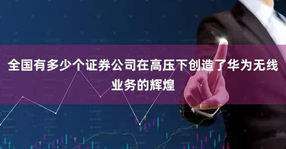 全国有多少个证券公司在高压下创造了华为无线业务的辉煌