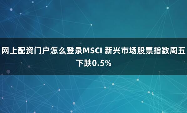 网上配资门户怎么登录MSCI 新兴市场股票指数周五下跌0.5%