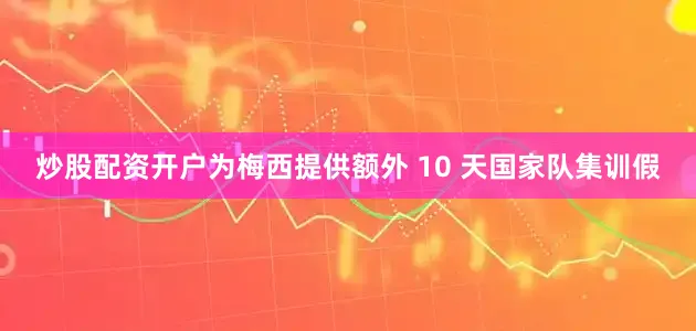 炒股配资开户为梅西提供额外 10 天国家队集训假