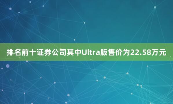 排名前十证券公司其中Ultra版售价为22.58万元